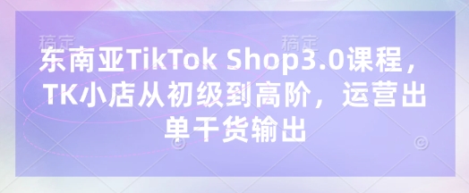 东南亚TikTok Shop3.0课程,TK小店从初级到高阶,运营出单干货输出-领航资源站